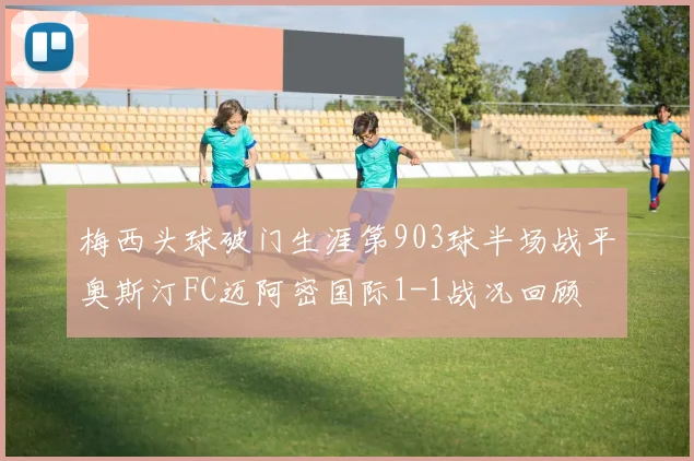 梅西头球破门生涯第903球半场战平奥斯汀FC迈阿密国际1-1战况回顾