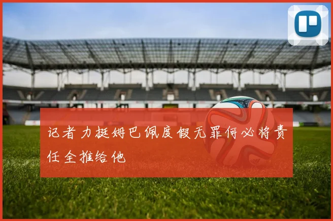 记者力挺姆巴佩度假无罪何必将责任全推给他