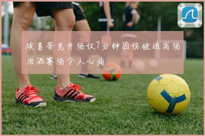 埃基蒂克开场仅7分钟因伤被迫离场泪洒赛场令人心痛