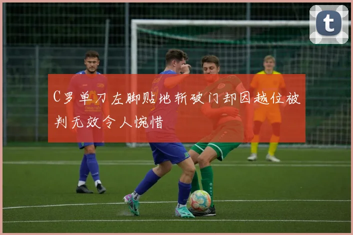 C罗单刀左脚贴地斩破门却因越位被判无效令人惋惜