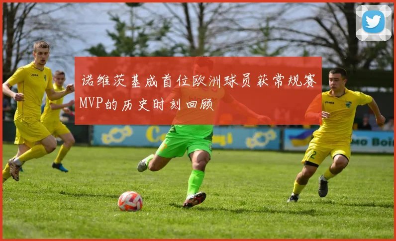 诺维茨基成首位欧洲球员获常规赛MVP的历史时刻回顾