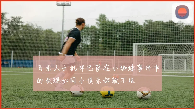 马竞人士批评巴萨在小蜘蛛事件中的表现如同小俱乐部般不堪