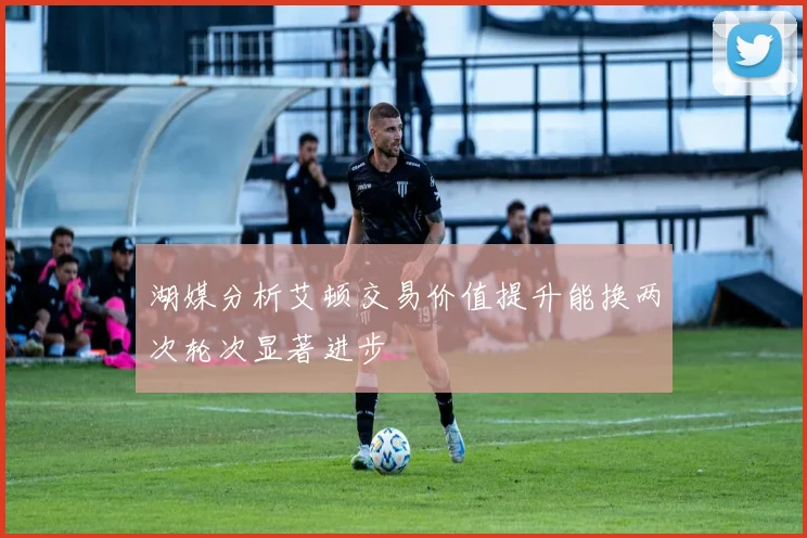 湖媒分析艾顿交易价值提升能换两次轮次显著进步