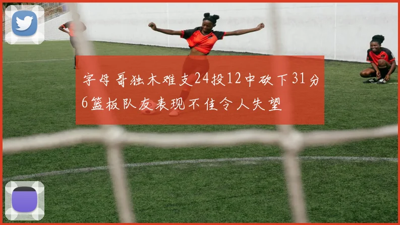 字母哥独木难支24投12中砍下31分6篮板队友表现不佳令人失望