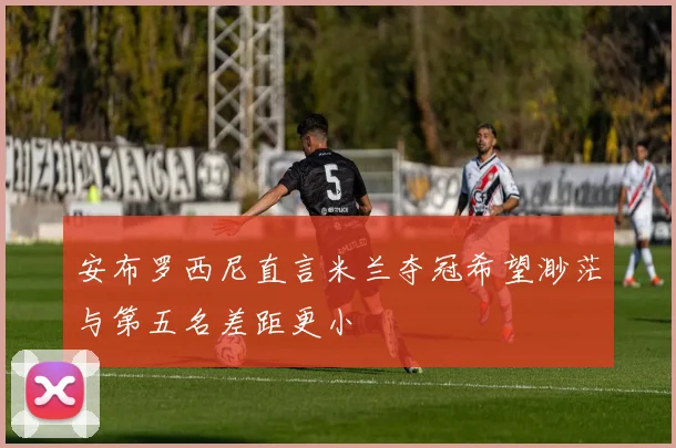 安布罗西尼直言米兰夺冠希望渺茫与第五名差距更小