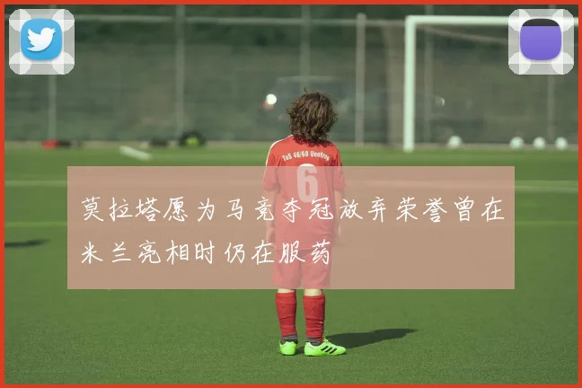 莫拉塔愿为马竞夺冠放弃荣誉曾在米兰亮相时仍在服药