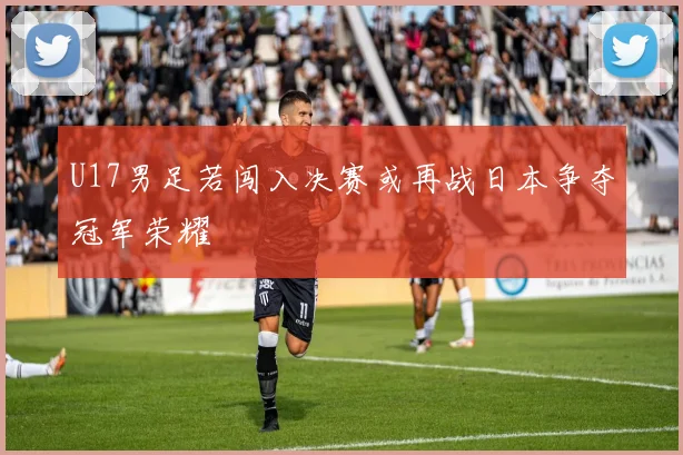 U17男足若闯入决赛或再战日本争夺冠军荣耀