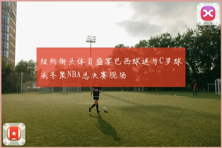 纽约街头体育盛宴巴西球迷与C罗球衣齐聚NBA总决赛现场