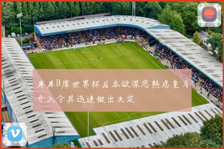 库库B席世界杯后本欲深思熟虑皇马介入令其迅速做出决定