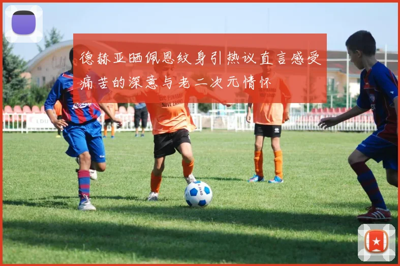 德赫亚晒佩恩纹身引热议直言感受痛苦的深意与老二次元情怀