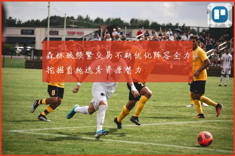 森林狼频繁交易不断优化阵容全力挖掘首轮选秀资源潜力