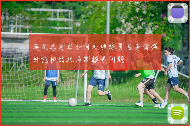英足总考虑如何处理球员与身背强奸指控的托马斯握手问题