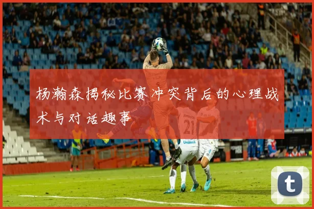 杨瀚森揭秘比赛冲突背后的心理战术与对话趣事