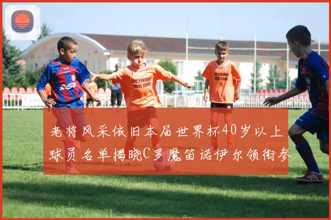 老将风采依旧本届世界杯40岁以上球员名单揭晓C罗魔笛诺伊尔领衔参赛