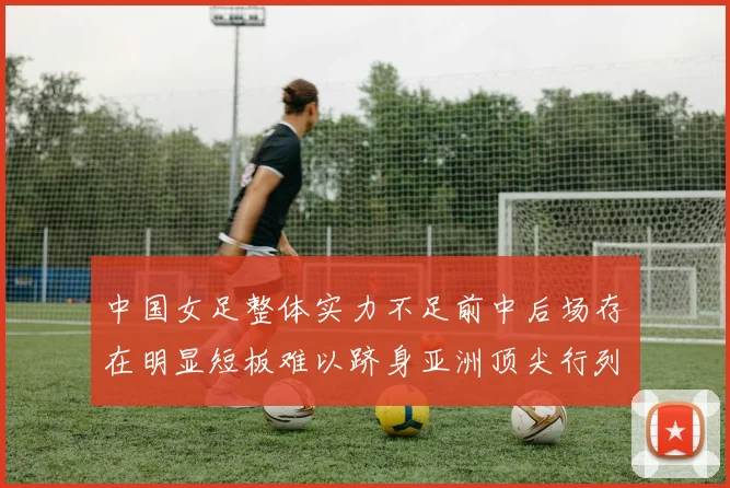 中国女足整体实力不足前中后场存在明显短板难以跻身亚洲顶尖行列