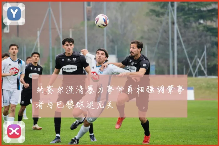 纳赛尔澄清暴力事件真相强调肇事者与巴黎球迷无关