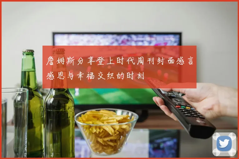 詹姆斯分享登上时代周刊封面感言感恩与幸福交织的时刻