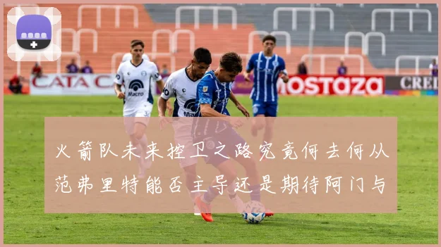 火箭队未来控卫之路究竟何去何从范弗里特能否主导还是期待阿门与谢泼德崛起