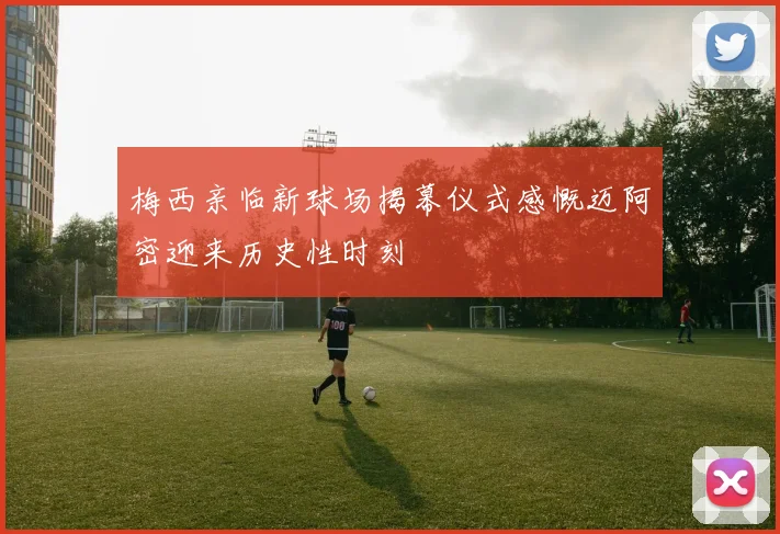 梅西亲临新球场揭幕仪式感慨迈阿密迎来历史性时刻