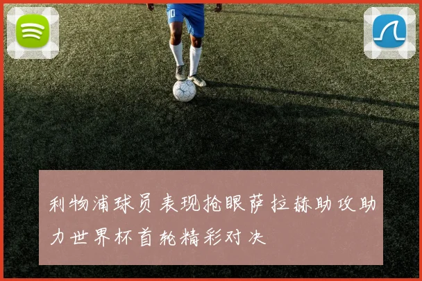 利物浦球员表现抢眼萨拉赫助攻助力世界杯首轮精彩对决