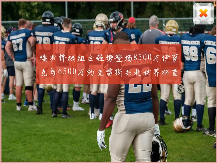 瑞典锋线组合强势登场8500万伊萨克与6500万约克雷斯共赴世界杯首秀