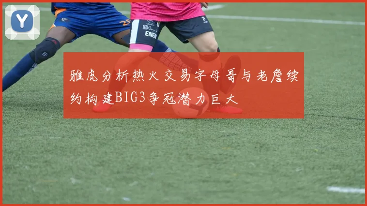 雅虎分析热火交易字母哥与老詹续约构建BIG3争冠潜力巨大