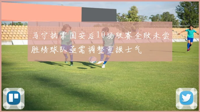 马宁执掌国安后10场联赛全败未尝胜绩球队亟需调整重振士气