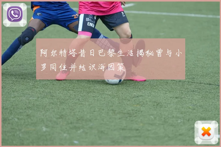 阿尔特塔昔日巴黎生活揭秘曾与小罗同住并结识海因策