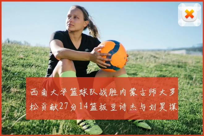 西南大学篮球队战胜内蒙古师大罗松贡献27分14篮板豆诗杰与刘昊谋表现出色