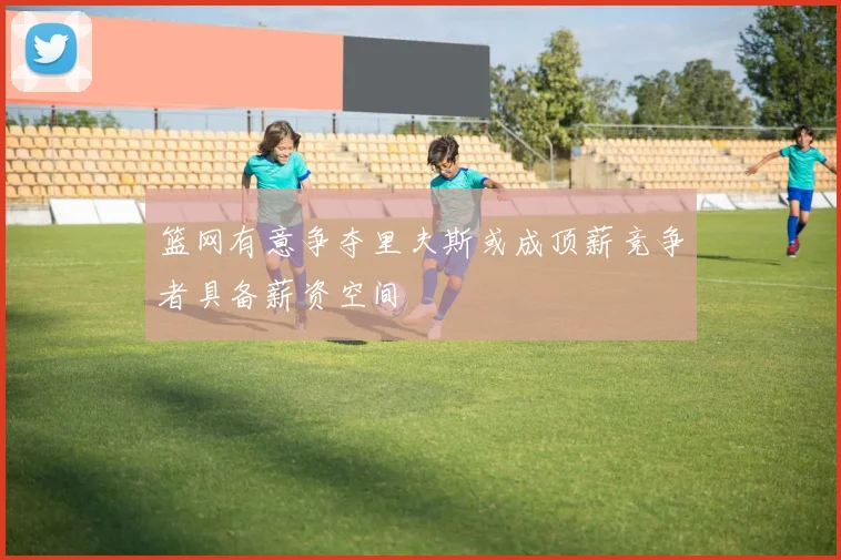 篮网有意争夺里夫斯或成顶薪竞争者具备薪资空间