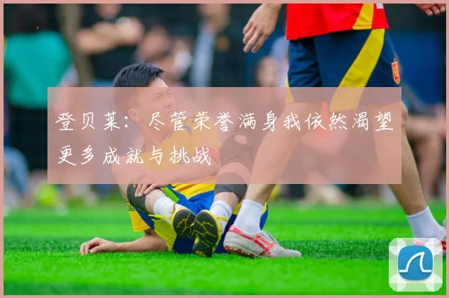 登贝莱：尽管荣誉满身我依然渴望更多成就与挑战