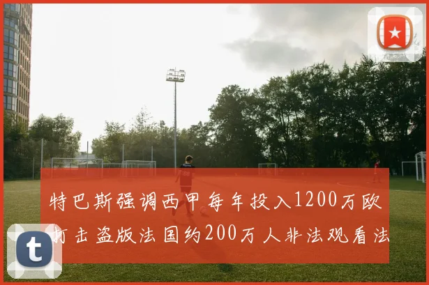 特巴斯强调西甲每年投入1200万欧打击盗版法国约200万人非法观看法甲