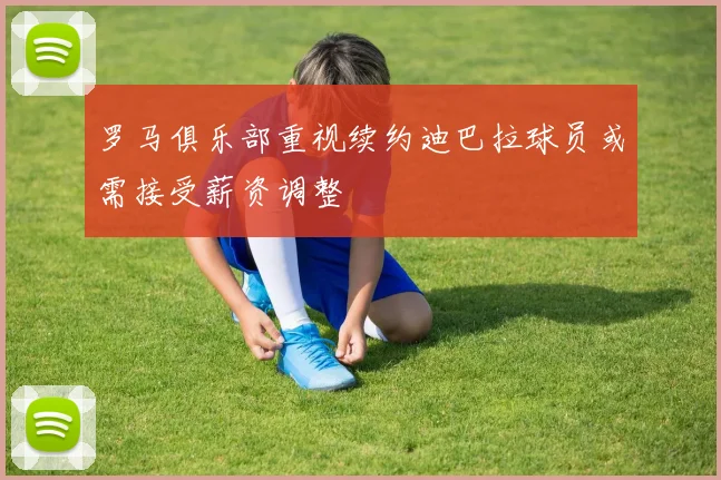 罗马俱乐部重视续约迪巴拉球员或需接受薪资调整
